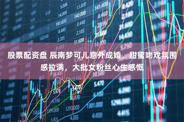 股票配资盘 辰南梦可儿意外成婚，甜蜜吻戏氛围感拉满，大批女粉丝心生感慨