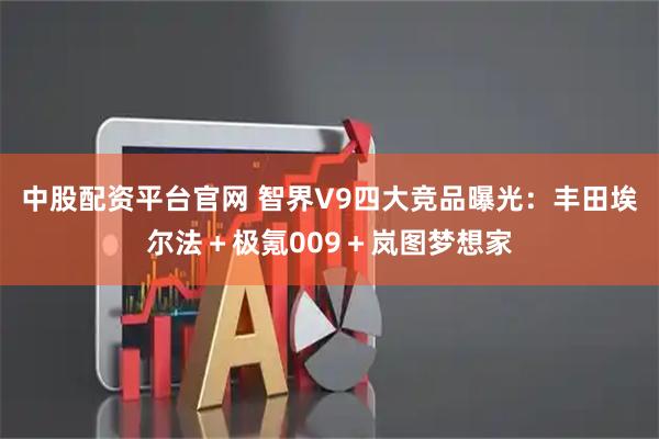 中股配资平台官网 智界V9四大竞品曝光：丰田埃尔法＋极氪009＋岚图梦想家