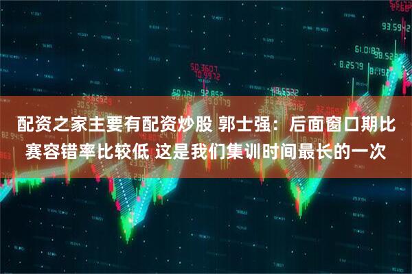 配资之家主要有配资炒股 郭士强：后面窗口期比赛容错率比较低 这是我们集训时间最长的一次