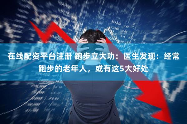 在线配资平台注册 跑步立大功：医生发现：经常跑步的老年人，或有这5大好处