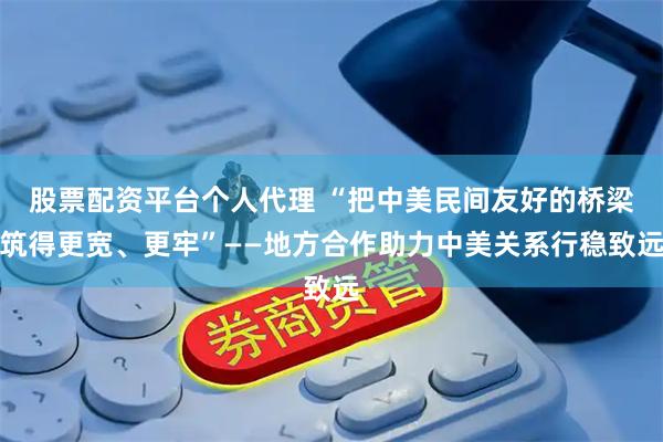 股票配资平台个人代理 “把中美民间友好的桥梁筑得更宽、更牢”——地方合作助力中美关系行稳致远