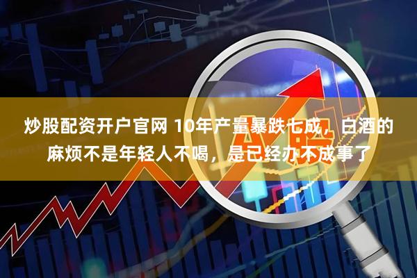 炒股配资开户官网 10年产量暴跌七成，白酒的麻烦不是年轻人不喝，是已经办不成事了