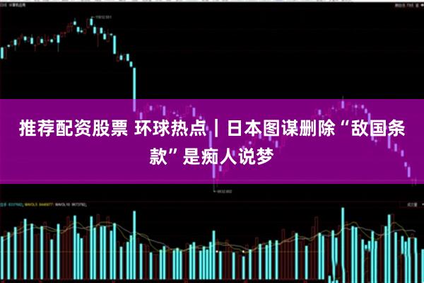 推荐配资股票 环球热点｜日本图谋删除“敌国条款”是痴人说梦